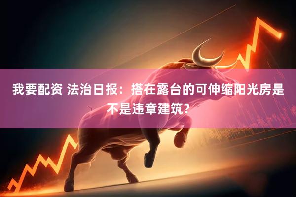 我要配资 法治日报：搭在露台的可伸缩阳光房是不是违章建筑？