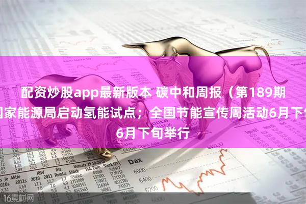 配资炒股app最新版本 碳中和周报（第189期）丨国家能源局启动氢能试点；全国节能宣传周活动6月下旬举行