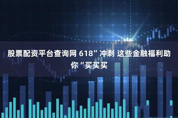 股票配资平台查询网 618”冲刺 这些金融福利助你“买买买
