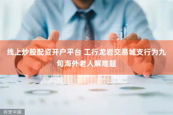 线上炒股配资开户平台 工行龙岩交易城支行为九旬海外老人解难题