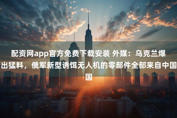 配资网app官方免费下载安装 外媒：乌克兰爆出猛料，俄军新型诱饵无人机的零部件全部来自中国