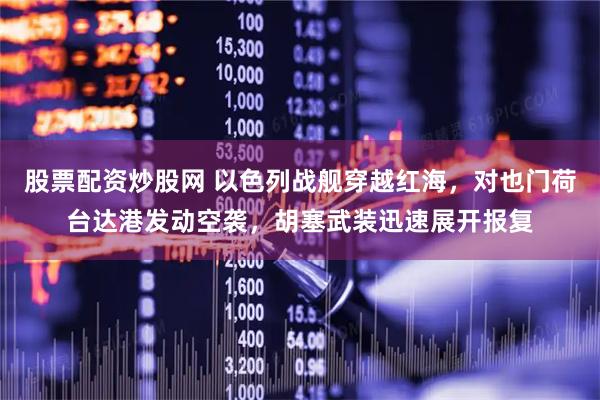 股票配资炒股网 以色列战舰穿越红海，对也门荷台达港发动空袭，胡塞武装迅速展开报复