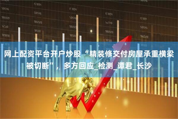 网上配资平台开户炒股 “精装修交付房屋承重横梁被切断”，多方回应_检测_谭君_长沙