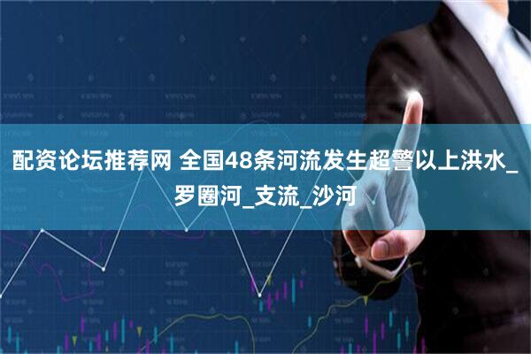 配资论坛推荐网 全国48条河流发生超警以上洪水_罗圈河_支流_沙河