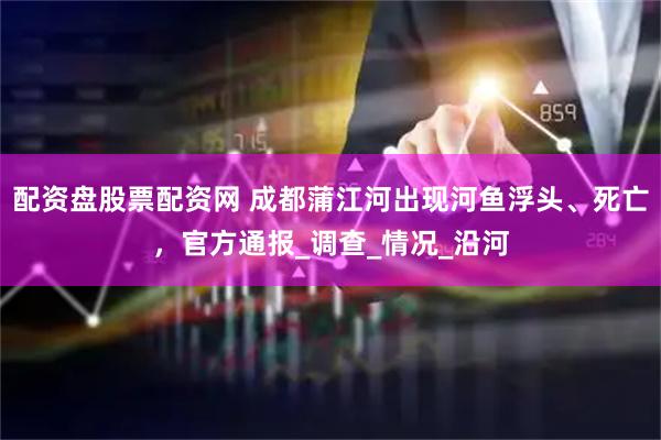 配资盘股票配资网 成都蒲江河出现河鱼浮头、死亡，官方通报_调查_情况_沿河