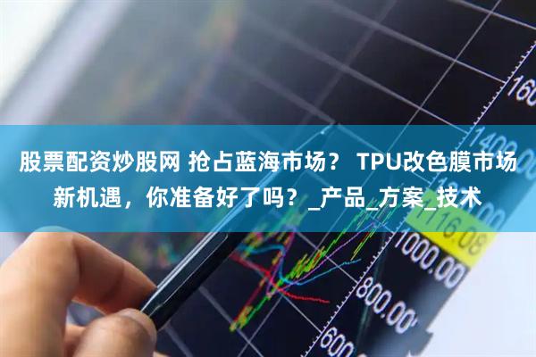 股票配资炒股网 抢占蓝海市场？ TPU改色膜市场新机遇，你准备好了吗？_产品_方案_技术