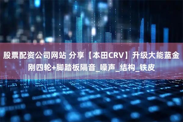 股票配资公司网站 分享【本田CRV】升级大能蓝金刚四轮+脚踏板隔音_噪声_结构_铁皮