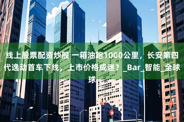 线上股票配资炒股 一箱油跑1000公里，长安第四代逸动首车下线，上市价格成迷？_Bar_智能_全球