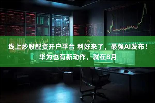 线上炒股配资开户平台 利好来了，最强AI发布！华为也有新动作，就在8月