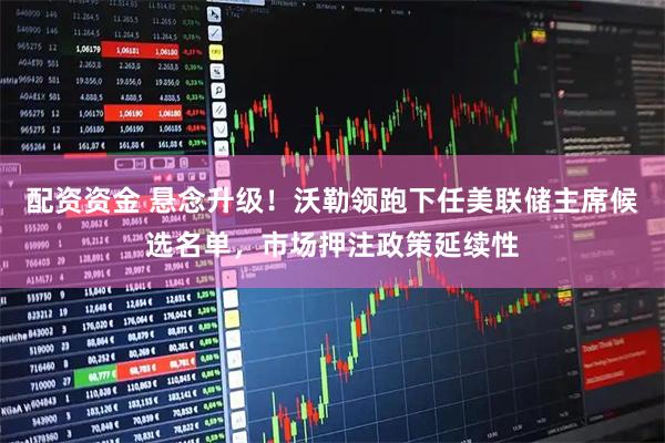配资资金 悬念升级！沃勒领跑下任美联储主席候选名单，市场押注政策延续性