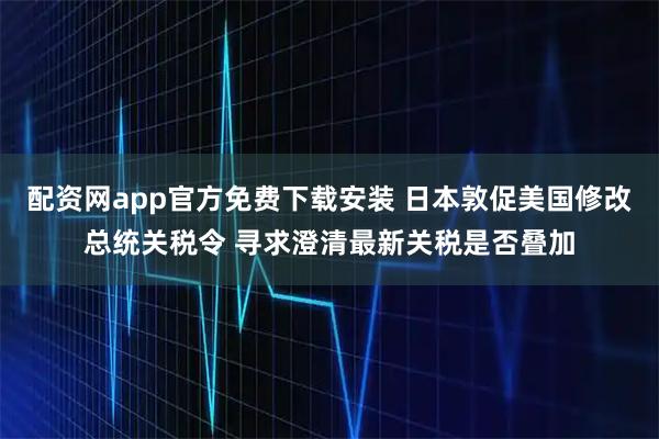 配资网app官方免费下载安装 日本敦促美国修改总统关税令 寻求澄清最新关税是否叠加