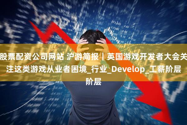 股票配资公司网站 沪游简报｜英国游戏开发者大会关注这类游戏从业者困境_行业_Develop_工薪阶层