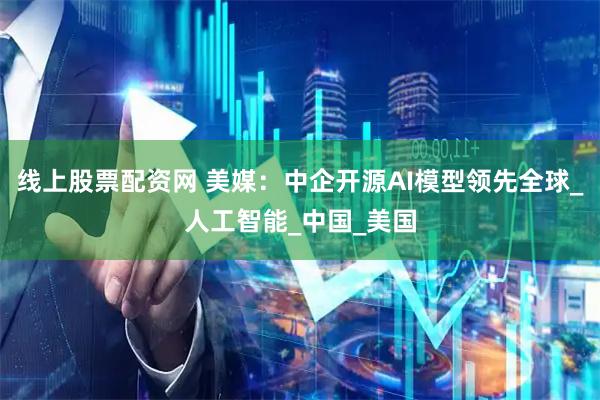 线上股票配资网 美媒：中企开源AI模型领先全球_人工智能_中国_美国