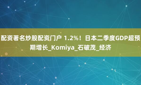 配资著名炒股配资门户 1.2%！日本二季度GDP超预期增长_Komiya_石破茂_经济