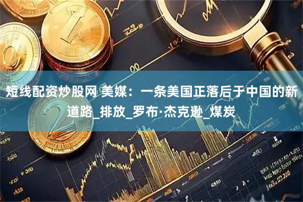 短线配资炒股网 美媒：一条美国正落后于中国的新道路_排放_罗布·杰克逊_煤炭