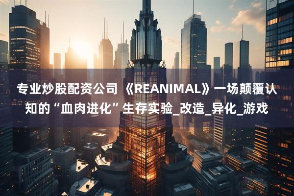 专业炒股配资公司 《REANIMAL》一场颠覆认知的“血肉进化”生存实验_改造_异化_游戏