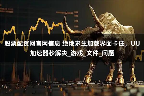 股票配资网官网信息 绝地求生加载界面卡住，UU加速器秒解决_游戏_文件_问题