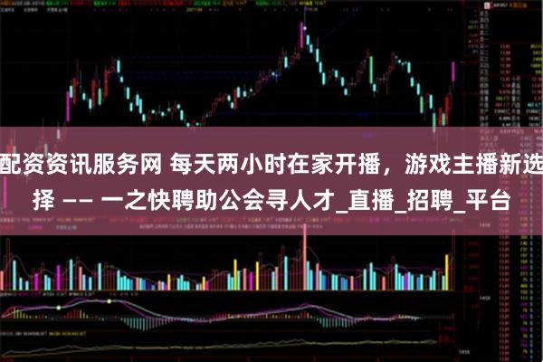 配资资讯服务网 每天两小时在家开播，游戏主播新选择 —— 一之快聘助公会寻人才_直播_招聘_平台