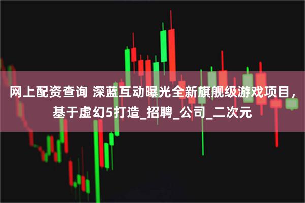 网上配资查询 深蓝互动曝光全新旗舰级游戏项目，基于虚幻5打造_招聘_公司_二次元