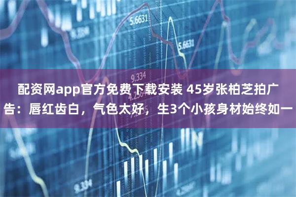 配资网app官方免费下载安装 45岁张柏芝拍广告：唇红齿白，气色太好，生3个小孩身材始终如一