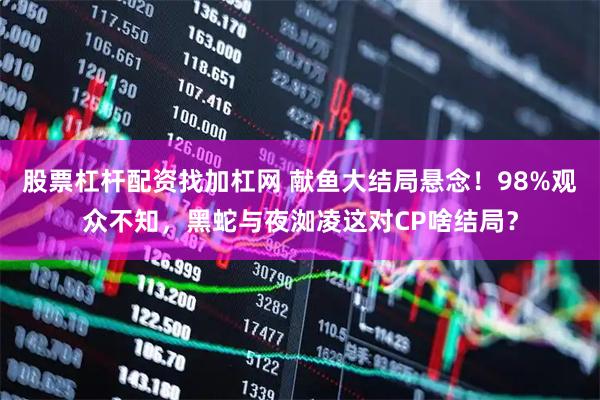 股票杠杆配资找加杠网 献鱼大结局悬念！98%观众不知，黑蛇与夜洳凌这对CP啥结局？