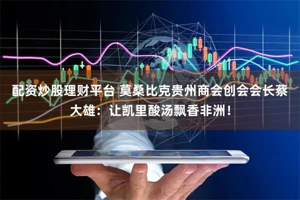 配资炒股理财平台 莫桑比克贵州商会创会会长蔡大雄：让凯里酸汤飘香非洲！