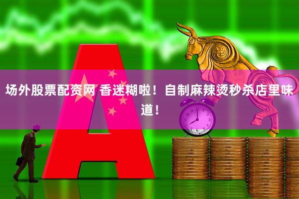 场外股票配资网 香迷糊啦！自制麻辣烫秒杀店里味道！