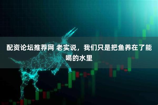配资论坛推荐网 老实说，我们只是把鱼养在了能喝的水里