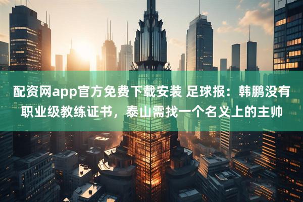 配资网app官方免费下载安装 足球报：韩鹏没有职业级教练证书，泰山需找一个名义上的主帅