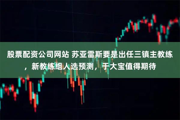 股票配资公司网站 苏亚雷斯要是出任三镇主教练，新教练组人选预测，于大宝值得期待