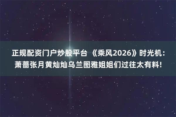 正规配资门户炒股平台 《乘风2026》时光机：萧蔷张月黄灿灿乌兰图雅姐姐们过往太有料!
