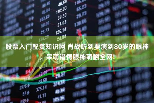 股票入门配资知识网 肖战听到要演到80岁的眼神，呆萌错愕眼神萌翻全网!