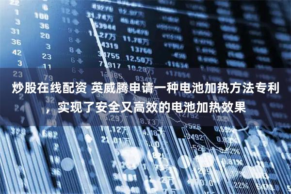 炒股在线配资 英威腾申请一种电池加热方法专利,实现了安全又高效的电池加热效果