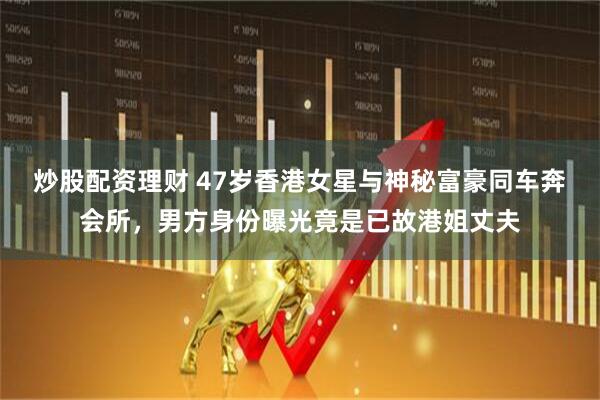 炒股配资理财 47岁香港女星与神秘富豪同车奔会所，男方身份曝光竟是已故港姐丈夫