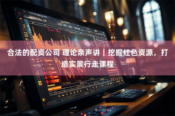 合法的配资公司 理论亲声讲｜挖掘红色资源，打造实景行走课程